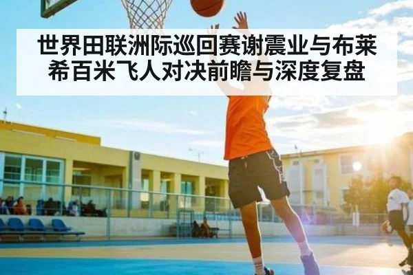 世界田联洲际巡回赛谢震业与布莱希百米飞人对决前瞻与深度复盘