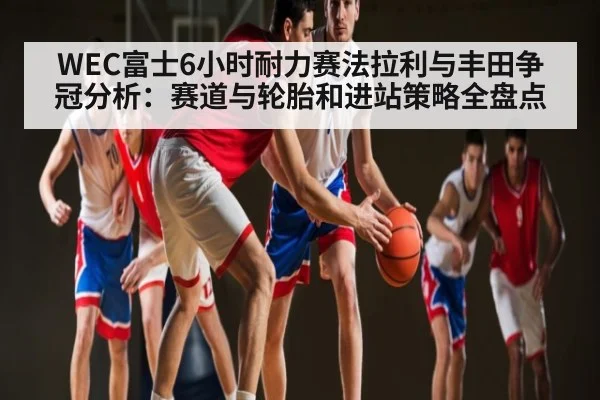 WEC富士6小时耐力赛法拉利与丰田争冠分析：赛道与轮胎和进站策略全盘点